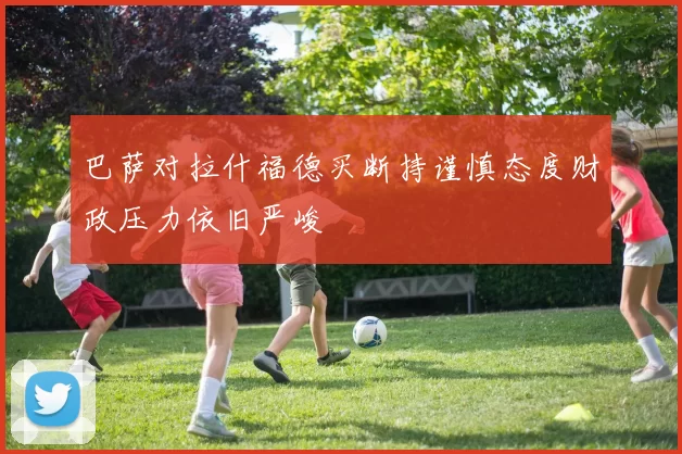 巴萨对拉什福德买断持谨慎态度财政压力依旧严峻