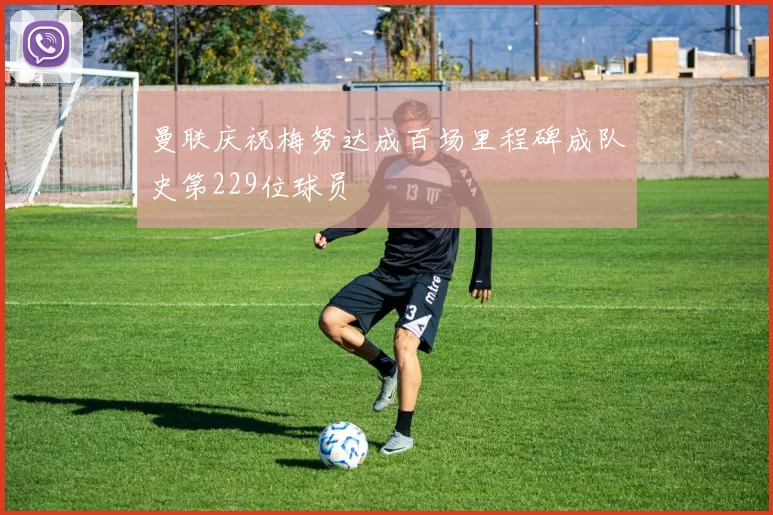 曼联庆祝梅努达成百场里程碑成队史第229位球员