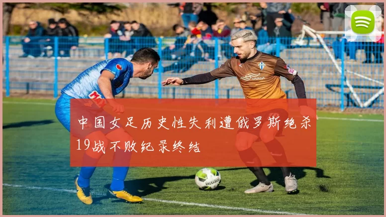 中国女足历史性失利遭俄罗斯绝杀19战不败纪录终结