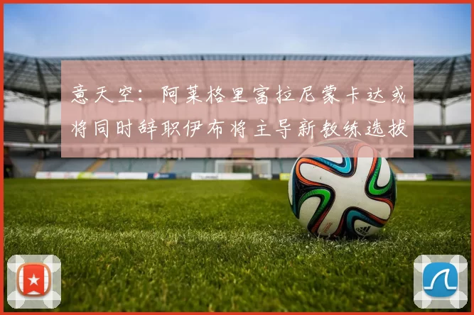 意天空：阿莱格里富拉尼蒙卡达或将同时辞职伊布将主导新教练选拔工作
