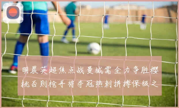 明晨英超焦点战曼城需全力争胜樱桃否则枪手将夺冠热刺拼搏保级之路
