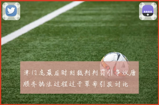 津门虎最后时刻裁判判罚引争议唐顺齐执法过程过于草率引发讨论