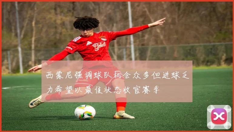 西蒙尼强调球队机会众多但进球乏力希望以最佳状态收官赛季
