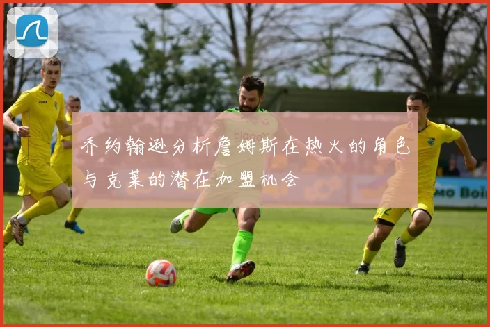 乔约翰逊分析詹姆斯在热火的角色与克莱的潜在加盟机会