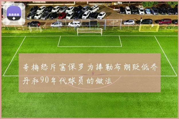 夸梅怒斥富保罗为捧勒布朗贬低乔丹和90年代球员的做法