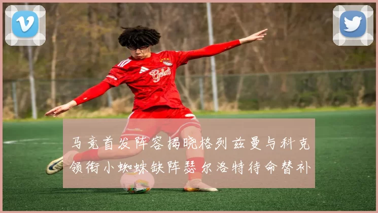 马竞首发阵容揭晓格列兹曼与科克领衔小蜘蛛缺阵瑟尔洛特待命替补